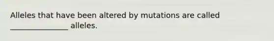 Alleles that have been altered by mutations are called _______________ alleles.