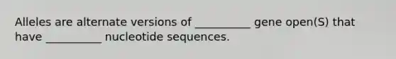 Alleles are alternate versions of __________ gene open(S) that have __________ nucleotide sequences.