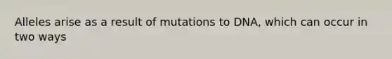 Alleles arise as a result of mutations to DNA, which can occur in two ways