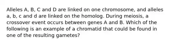 Alleles A, B, C and D are linked on one chromosome, and alleles a, b, c and d are linked on the homolog. During meiosis, a crossover event occurs between genes A and B. Which of the following is an example of a chromatid that could be found in one of the resulting gametes?