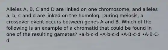 Alleles A, B, C and D are linked on one chromosome, and alleles a, b, c and d are linked on the homolog. During meiosis, a crossover event occurs between genes A and B. Which of the following is an example of a chromatid that could be found in one of the resulting gametes? •a-b-c-d •A-b-c-d •A-B-c-d •A-B-C-d