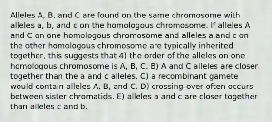 Alleles A, B, and C are found on the same chromosome with alleles a, b, and c on the homologous chromosome. If alleles A and C on one homologous chromosome and alleles a and c on the other homologous chromosome are typically inherited together, this suggests that 4) the order of the alleles on one homologous chromosome is A, B, C. B) A and C alleles are closer together than the a and c alleles. C) a recombinant gamete would contain alleles A, B, and C. D) crossing-over often occurs between sister chromatids. E) alleles a and c are closer together than alleles c and b.