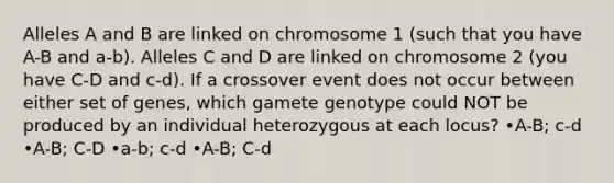 Alleles A and B are linked on chromosome 1 (such that you have A-B and a-b). Alleles C and D are linked on chromosome 2 (you have C-D and c-d). If a crossover event does not occur between either set of genes, which gamete genotype could NOT be produced by an individual heterozygous at each locus? •A-B; c-d •A-B; C-D •a-b; c-d •A-B; C-d