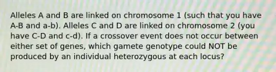 Alleles A and B are linked on chromosome 1 (such that you have A-B and a-b). Alleles C and D are linked on chromosome 2 (you have C-D and c-d). If a crossover event does not occur between either set of genes, which gamete genotype could NOT be produced by an individual heterozygous at each locus?