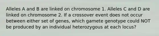 Alleles A and B are linked on chromosome 1. Alleles C and D are linked on chromosome 2. If a crossover event does not occur between either set of genes, which gamete genotype could NOT be produced by an individual heterozygous at each locus?