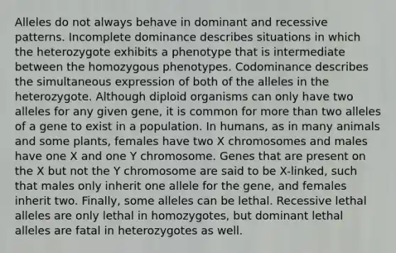 Alleles do not always behave in dominant and recessive patterns. Incomplete dominance describes situations in which the heterozygote exhibits a phenotype that is intermediate between the homozygous phenotypes. Codominance describes the simultaneous expression of both of the alleles in the heterozygote. Although diploid organisms can only have two alleles for any given gene, it is common for more than two alleles of a gene to exist in a population. In humans, as in many animals and some plants, females have two X chromosomes and males have one X and one Y chromosome. Genes that are present on the X but not the Y chromosome are said to be X-linked, such that males only inherit one allele for the gene, and females inherit two. Finally, some alleles can be lethal. Recessive lethal alleles are only lethal in homozygotes, but dominant lethal alleles are fatal in heterozygotes as well.