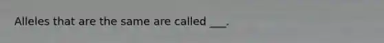 Alleles that are the same are called ___.