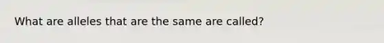 What are alleles that are the same are called?