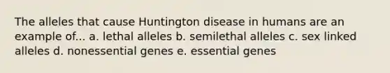 The alleles that cause Huntington disease in humans are an example of... a. lethal alleles b. semilethal alleles c. sex linked alleles d. nonessential genes e. essential genes