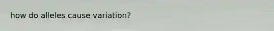 how do alleles cause variation?