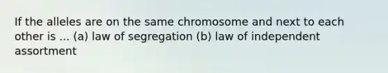 If the alleles are on the same chromosome and next to each other is ... (a) law of segregation (b) law of independent assortment