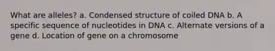 What are alleles? a. Condensed structure of coiled DNA b. A specific sequence of nucleotides in DNA c. Alternate versions of a gene d. Location of gene on a chromosome