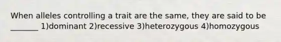 When alleles controlling a trait are the same, they are said to be _______ 1)dominant 2)recessive 3)heterozygous 4)homozygous