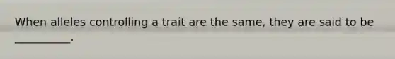 When alleles controlling a trait are the same, they are said to be __________.