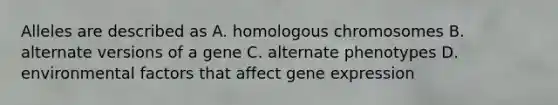 Alleles are described as A. homologous chromosomes B. alternate versions of a gene C. alternate phenotypes D. environmental factors that affect <a href='https://www.questionai.com/knowledge/kFtiqWOIJT-gene-expression' class='anchor-knowledge'>gene expression</a>