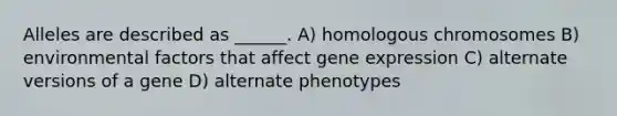 Alleles are described as ______. A) homologous chromosomes B) environmental factors that affect gene expression C) alternate versions of a gene D) alternate phenotypes