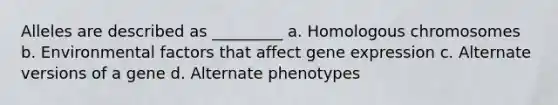 Alleles are described as _________ a. Homologous chromosomes b. Environmental factors that affect gene expression c. Alternate versions of a gene d. Alternate phenotypes