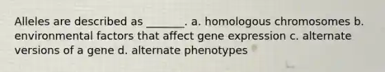 Alleles are described as _______. a. homologous chromosomes b. environmental factors that affect gene expression c. alternate versions of a gene d. alternate phenotypes