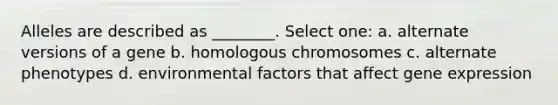 Alleles are described as ________. Select one: a. alternate versions of a gene b. homologous chromosomes c. alternate phenotypes d. environmental factors that affect gene expression