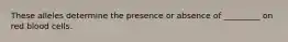 These alleles determine the presence or absence of _________ on red blood cells.