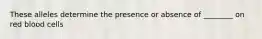 These alleles determine the presence or absence of ________ on red blood cells