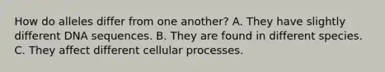 How do alleles differ from one another? A. They have slightly different DNA sequences. B. They are found in different species. C. They affect different cellular processes.