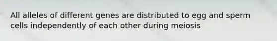 All alleles of different genes are distributed to egg and sperm cells independently of each other during meiosis