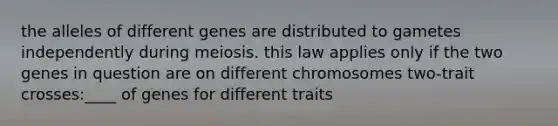 the alleles of different genes are distributed to gametes independently during meiosis. this law applies only if the two genes in question are on different chromosomes two-trait crosses:____ of genes for different traits