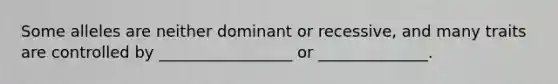 Some alleles are neither dominant or recessive, and many traits are controlled by _________________ or ______________.