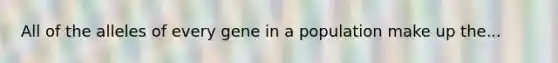 All of the alleles of every gene in a population make up the...