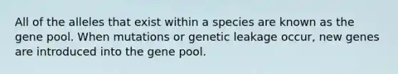 All of the alleles that exist within a species are known as the gene pool. When mutations or genetic leakage occur, new genes are introduced into the gene pool.