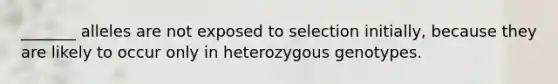 _______ alleles are not exposed to selection initially, because they are likely to occur only in heterozygous genotypes.