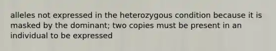 alleles not expressed in the heterozygous condition because it is masked by the dominant; two copies must be present in an individual to be expressed