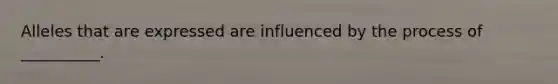 Alleles that are expressed are influenced by the process of __________.