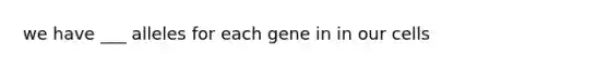 we have ___ alleles for each gene in in our cells