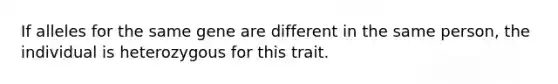 If alleles for the same gene are different in the same person, the individual is heterozygous for this trait.