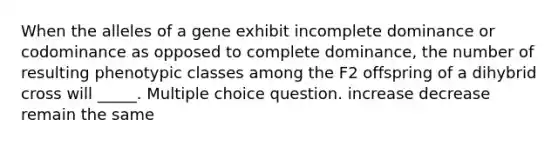 When the alleles of a gene exhibit incomplete dominance or codominance as opposed to complete dominance, the number of resulting phenotypic classes among the F2 offspring of a dihybrid cross will _____. Multiple choice question. increase decrease remain the same