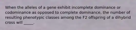 When the alleles of a gene exhibit incomplete dominance or codominance as opposed to complete dominance, the number of resulting phenotypic classes among the F2 offspring of a dihybrid cross will _____.