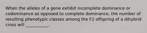 When the alleles of a gene exhibit incomplete dominance or codominance as opposed to complete dominance, the number of resulting phenotypic classes among the F2 offspring of a dihybrid cross will ___________.