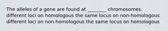 The alleles of a gene are found at ________ chromosomes. different loci on homologous the same locus on non-homologous different loci on non-homologous the same locus on homologous