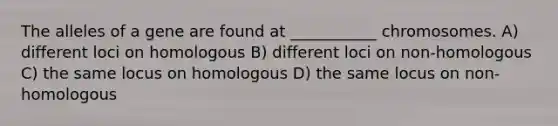 The alleles of a gene are found at ___________ chromosomes. A) different loci on homologous B) different loci on non-homologous C) the same locus on homologous D) the same locus on non-homologous