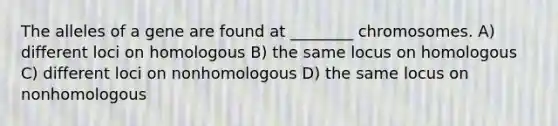 The alleles of a gene are found at ________ chromosomes. A) different loci on homologous B) the same locus on homologous C) different loci on nonhomologous D) the same locus on nonhomologous