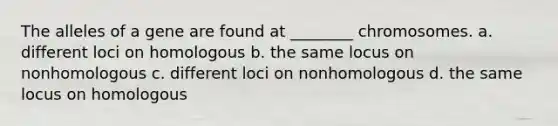 The alleles of a gene are found at ________ chromosomes. a. different loci on homologous b. the same locus on nonhomologous c. different loci on nonhomologous d. the same locus on homologous