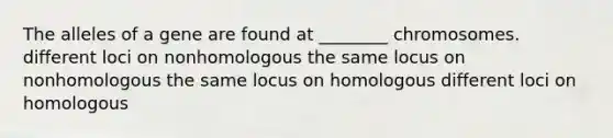 The alleles of a gene are found at ________ chromosomes. different loci on nonhomologous the same locus on nonhomologous the same locus on homologous different loci on homologous