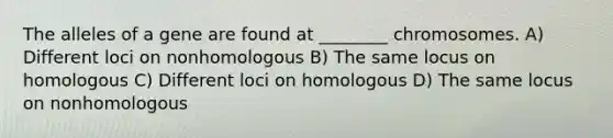 The alleles of a gene are found at ________ chromosomes. A) Different loci on nonhomologous B) The same locus on homologous C) Different loci on homologous D) The same locus on nonhomologous