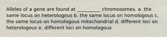 Alleles of a gene are found at __________ chromosomes. a. the same locus on heterologous b. the same locus on homologous c. the same locus on homologous mitochondrial d. different loci on heterologous e. different loci on homologous