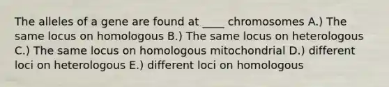 The alleles of a gene are found at ____ chromosomes A.) The same locus on homologous B.) The same locus on heterologous C.) The same locus on homologous mitochondrial D.) different loci on heterologous E.) different loci on homologous