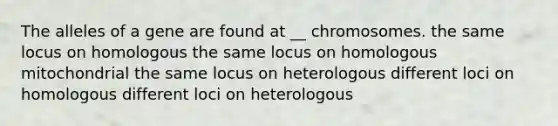 The alleles of a gene are found at __ chromosomes. the same locus on homologous the same locus on homologous mitochondrial the same locus on heterologous different loci on homologous different loci on heterologous