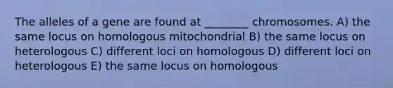 The alleles of a gene are found at ________ chromosomes. A) the same locus on homologous mitochondrial B) the same locus on heterologous C) different loci on homologous D) different loci on heterologous E) the same locus on homologous