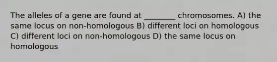 The alleles of a gene are found at ________ chromosomes. A) the same locus on non-homologous B) different loci on homologous C) different loci on non-homologous D) the same locus on homologous